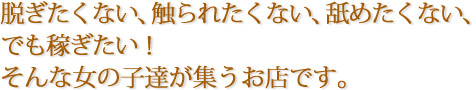 脱ぎたくない、触られたくない、舐めたくない、でも稼ぎたい!そんな女の子達が集うお店です。